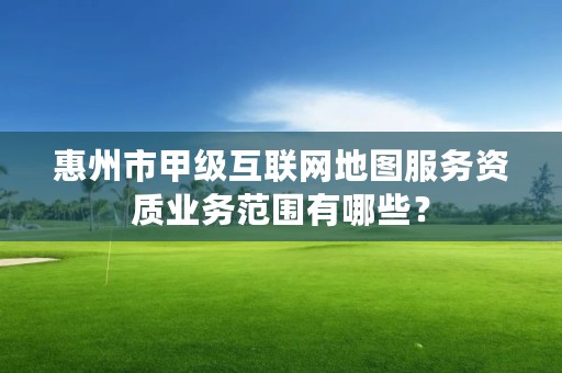 惠州市甲级互联网地图服务资质业务范围有哪些？