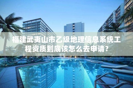 福建武夷山市乙级地理信息系统工程资质到底该怎么去申请？