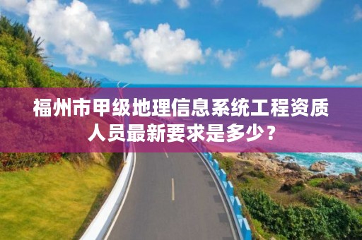 福州市甲级地理信息系统工程资质人员最新要求是多少？