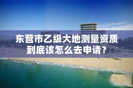 东营市乙级大地测量资质到底该怎么去申请？