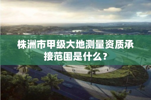 株洲市甲级大地测量资质承接范围是什么？