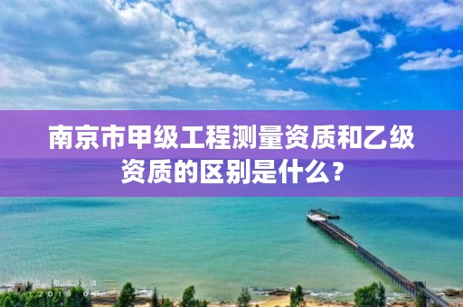 南京市甲级工程测量资质和乙级资质的区别是什么？