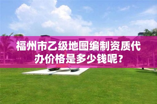 福州市乙级地图编制资质代办价格是多少钱呢？