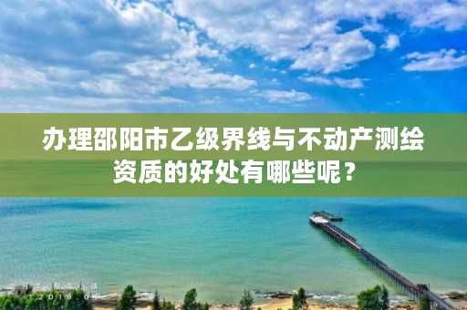 办理邵阳市乙级界线与不动产测绘资质的好处有哪些呢？