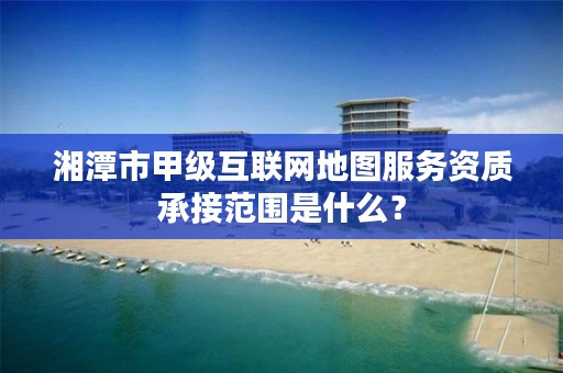 湘潭市甲级互联网地图服务资质承接范围是什么？