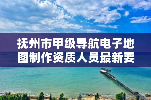 抚州市甲级导航电子地图制作资质人员最新要求是多少？