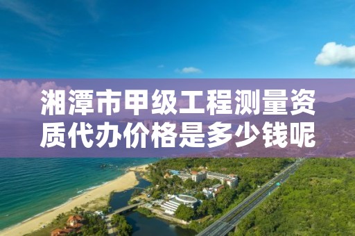 湘潭市甲级工程测量资质代办价格是多少钱呢？