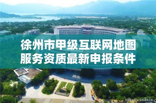 徐州市甲级互联网地图服务资质最新申报条件有哪些？