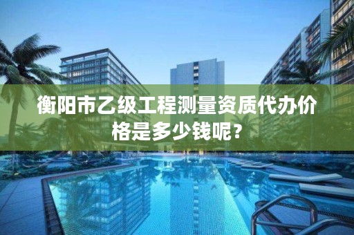 衡阳市乙级工程测量资质代办价格是多少钱呢？