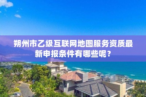 朔州市乙级互联网地图服务资质最新申报条件有哪些呢？