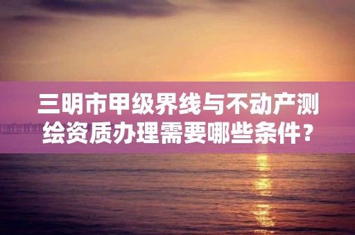 三明市甲级界线与不动产测绘资质办理需要哪些条件？