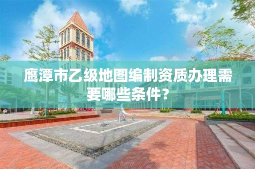 鹰潭市乙级地图编制资质办理需要哪些条件？