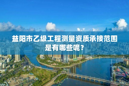 益阳市乙级工程测量资质承接范围是有哪些呢？