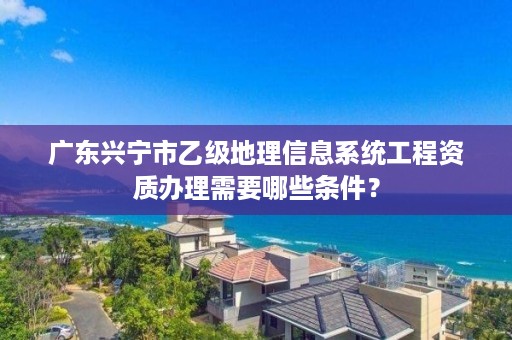 广东兴宁市乙级地理信息系统工程资质办理需要哪些条件？