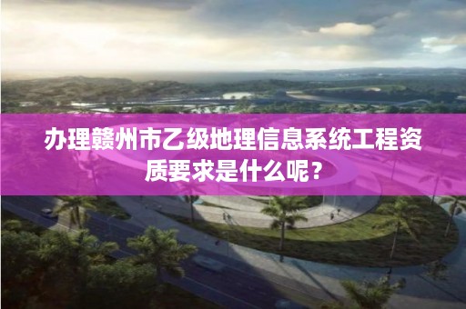 办理赣州市乙级地理信息系统工程资质要求是什么呢？