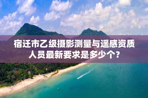 宿迁市乙级摄影测量与遥感资质人员最新要求是多少个？