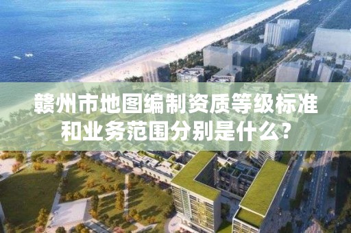 赣州市地图编制资质等级标准和业务范围分别是什么？