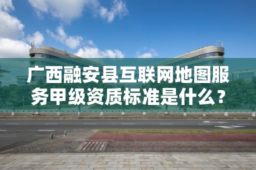 广西融安县互联网地图服务甲级资质标准是什么？