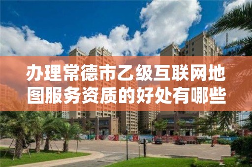 办理常德市乙级互联网地图服务资质的好处有哪些呢？