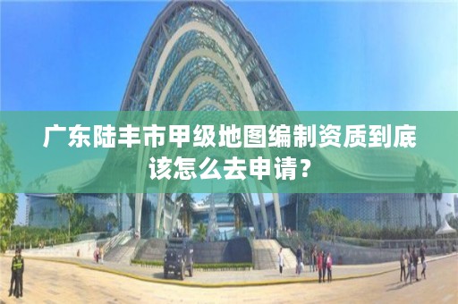 广东陆丰市甲级地图编制资质到底该怎么去申请？