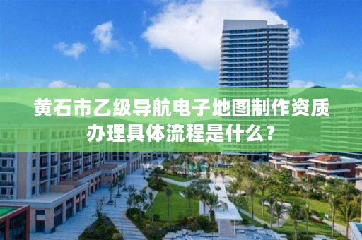 黄石市乙级导航电子地图制作资质办理具体流程是什么？