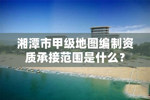 湘潭市甲级地图编制资质承接范围是什么？