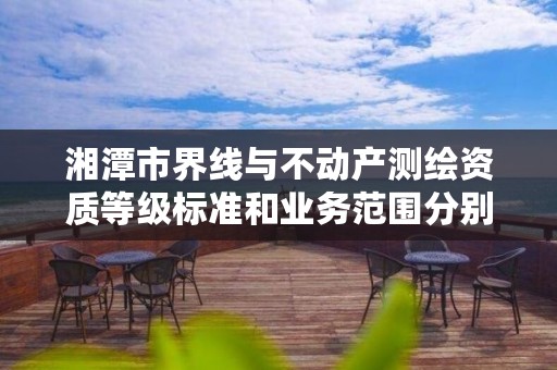 湘潭市界线与不动产测绘资质等级标准和业务范围分别是什么？