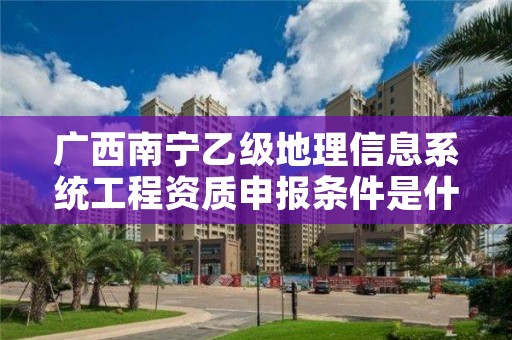 广西南宁乙级地理信息系统工程资质申报条件是什么？