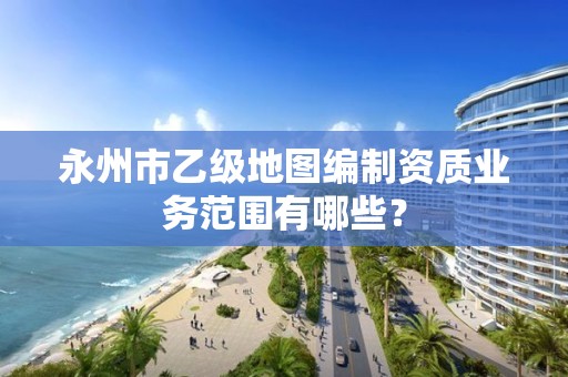 永州市乙级地图编制资质业务范围有哪些？