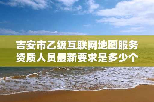 吉安市乙级互联网地图服务资质人员最新要求是多少个？