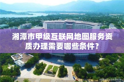 湘潭市甲级互联网地图服务资质办理需要哪些条件？