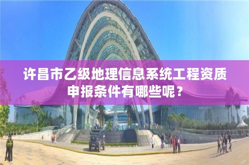 许昌市乙级地理信息系统工程资质申报条件有哪些呢？