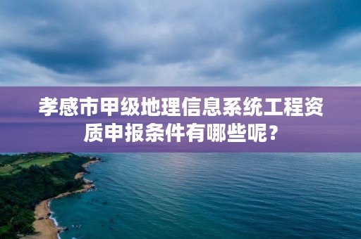 孝感市甲级地理信息系统工程资质申报条件有哪些呢？