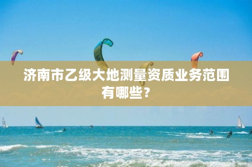 济南市乙级大地测量资质业务范围有哪些？