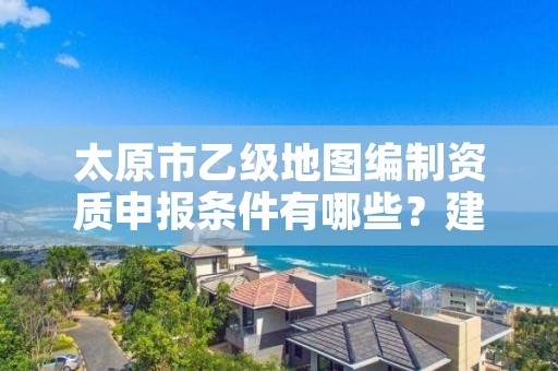 太原市乙级地图编制资质申报条件有哪些？建议收藏！