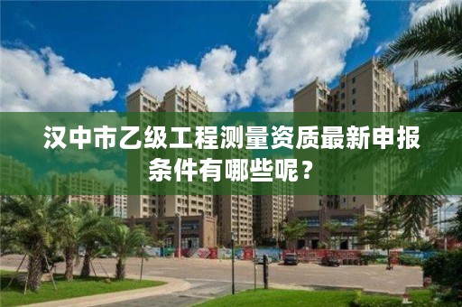 汉中市乙级工程测量资质最新申报条件有哪些呢？