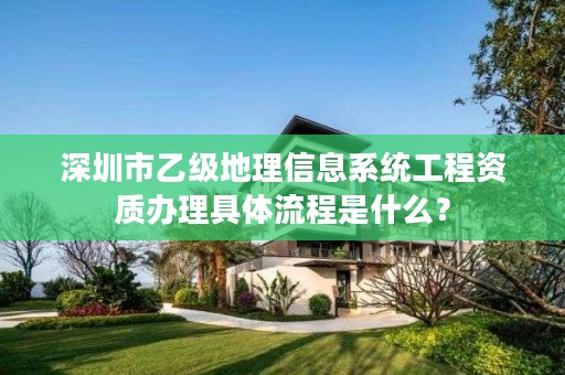 深圳市乙级地理信息系统工程资质办理具体流程是什么？