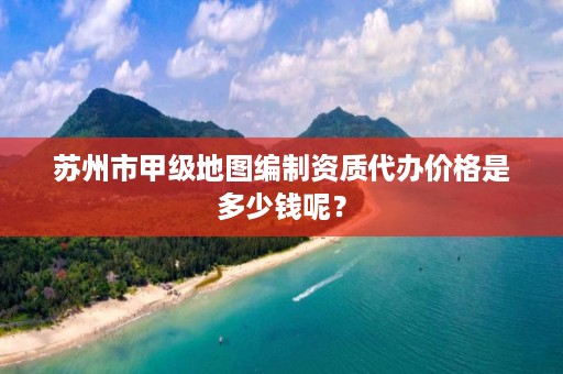 苏州市甲级地图编制资质代办价格是多少钱呢？