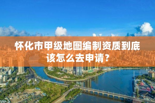 怀化市甲级地图编制资质到底该怎么去申请？