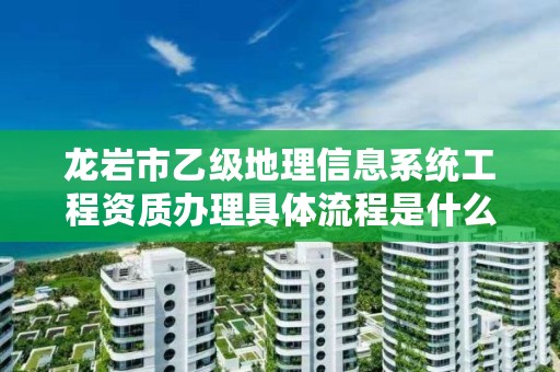 龙岩市乙级地理信息系统工程资质办理具体流程是什么？