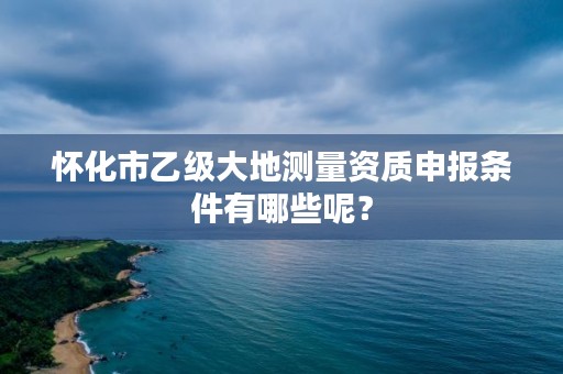 怀化市乙级大地测量资质申报条件有哪些呢？