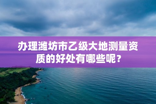 办理潍坊市乙级大地测量资质的好处有哪些呢？