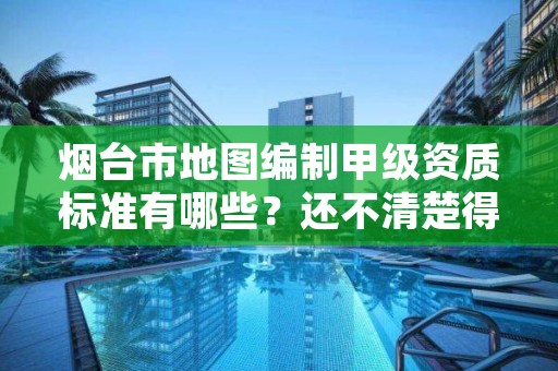 烟台市地图编制甲级资质标准有哪些？还不清楚得看过来