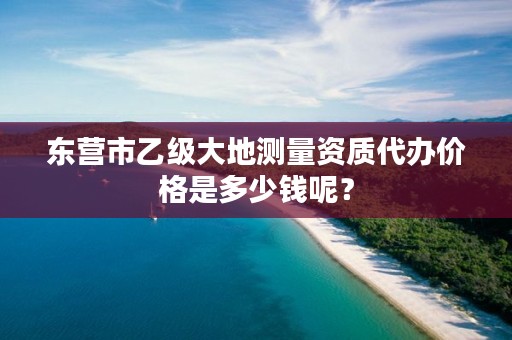 东营市乙级大地测量资质代办价格是多少钱呢？