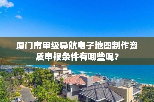 厦门市甲级导航电子地图制作资质申报条件有哪些呢？