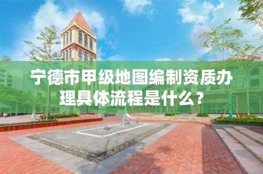 宁德市甲级地图编制资质办理具体流程是什么？