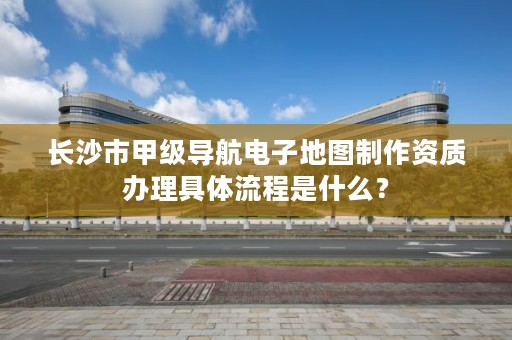 长沙市甲级导航电子地图制作资质办理具体流程是什么？