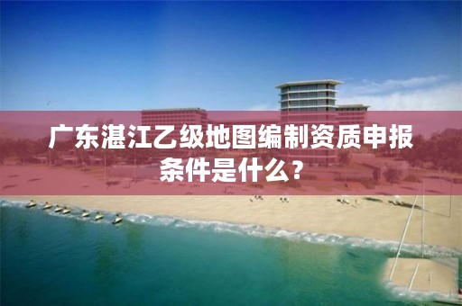 广东湛江乙级地图编制资质申报条件是什么？