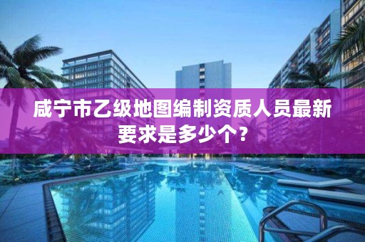 咸宁市乙级地图编制资质人员最新要求是多少个？