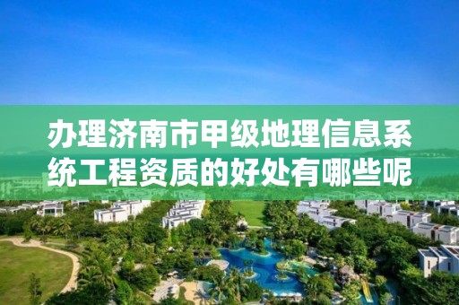 办理济南市甲级地理信息系统工程资质的好处有哪些呢？